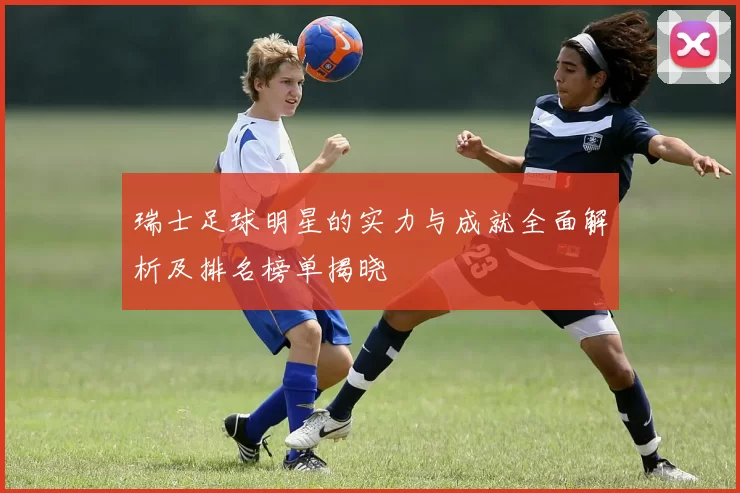 瑞士足球明星的实力与成就全面解析及排名榜单揭晓