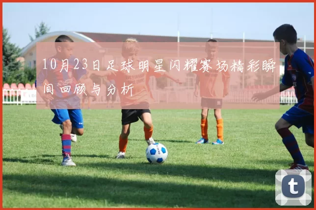 10月23日足球明星闪耀赛场精彩瞬间回顾与分析