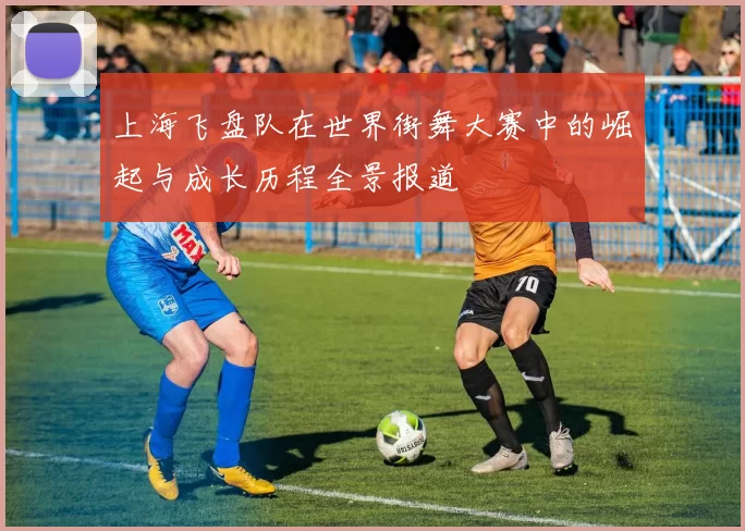 上海飞盘队在世界街舞大赛中的崛起与成长历程全景报道