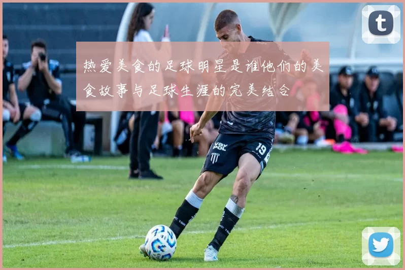 热爱美食的足球明星是谁他们的美食故事与足球生涯的完美结合