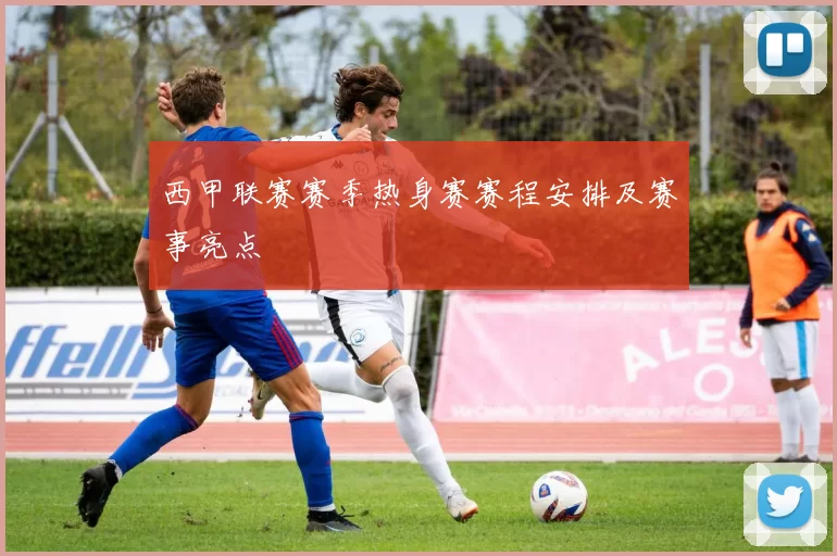 西甲联赛赛季热身赛赛程安排及赛事亮点
