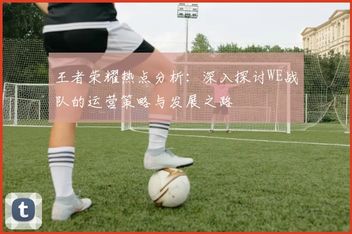 王者荣耀热点分析：深入探讨WE战队的运营策略与发展之路