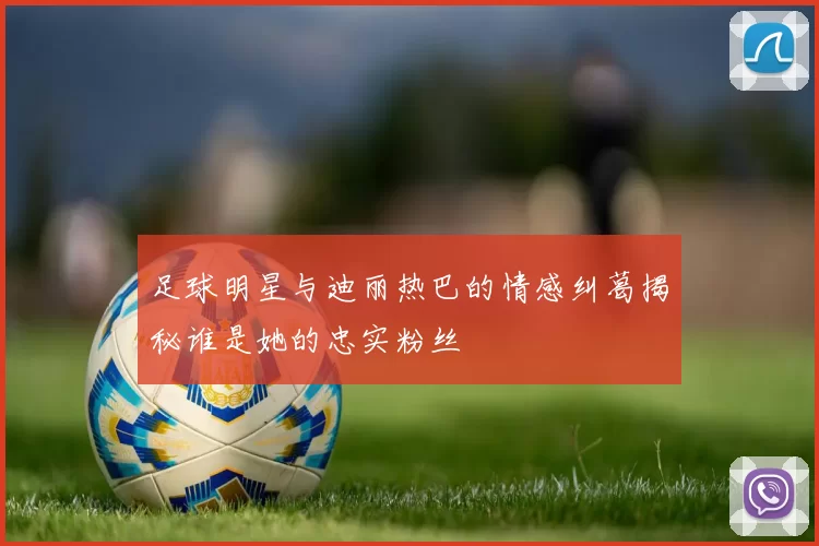 足球明星与迪丽热巴的情感纠葛揭秘谁是她的忠实粉丝