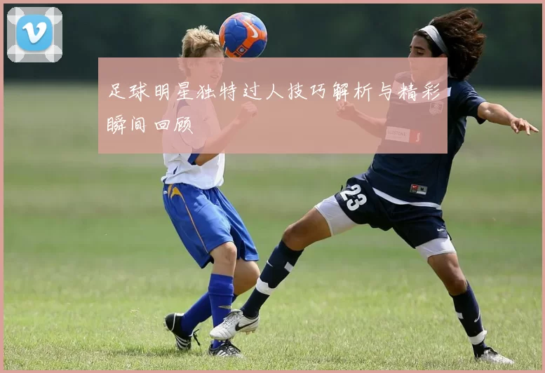 足球明星独特过人技巧解析与精彩瞬间回顾