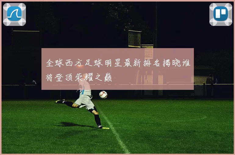 全球西方足球明星最新排名揭晓谁将登顶荣耀之巅
