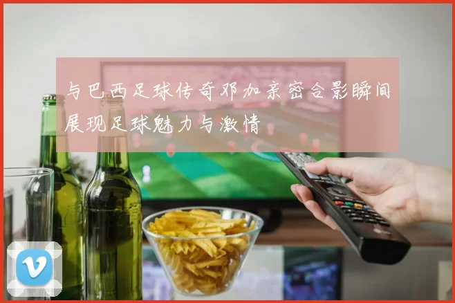与巴西足球传奇邓加亲密合影瞬间展现足球魅力与激情