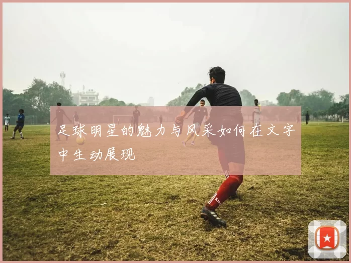 足球明星的魅力与风采如何在文字中生动展现