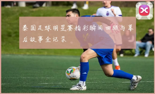 泰国足球明星赛精彩瞬间回顾与幕后故事全记录