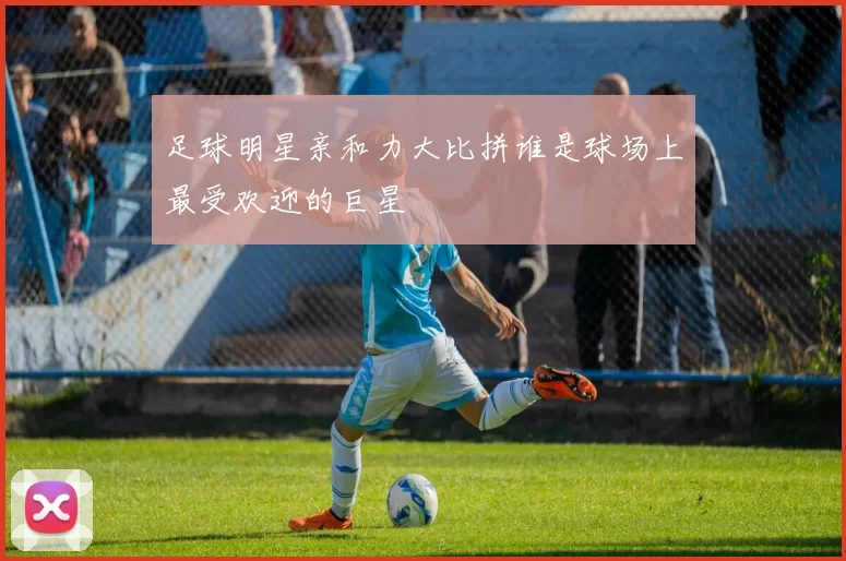 足球明星亲和力大比拼谁是球场上最受欢迎的巨星