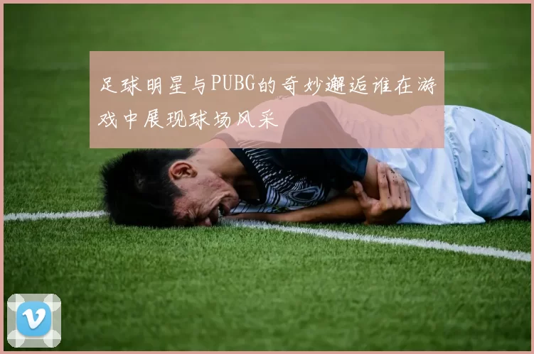 足球明星与PUBG的奇妙邂逅谁在游戏中展现球场风采