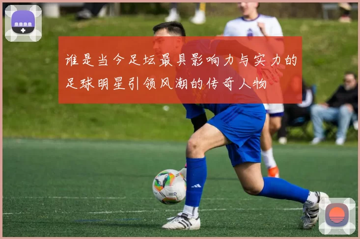 谁是当今足坛最具影响力与实力的足球明星引领风潮的传奇人物
