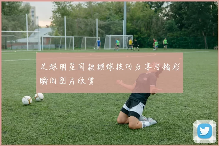 足球明星同款颠球技巧分享与精彩瞬间图片欣赏
