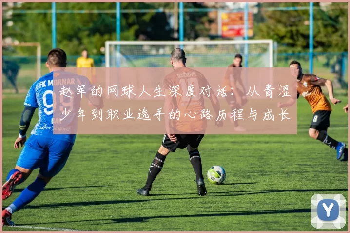 赵军的网球人生深度对话：从青涩少年到职业选手的心路历程与成长故事
