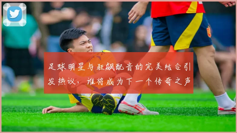 足球明星与狂飙配音的完美结合引发热议，谁将成为下一个传奇之声