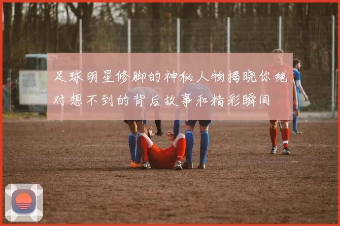 足球明星修脚的神秘人物揭晓你绝对想不到的背后故事和精彩瞬间
