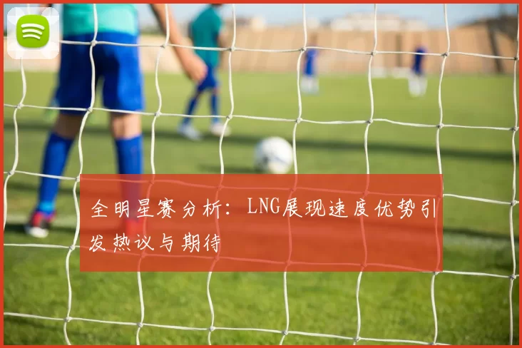 全明星赛分析：LNG展现速度优势引发热议与期待