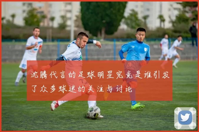 沈腾代言的足球明星究竟是谁引发了众多球迷的关注与讨论