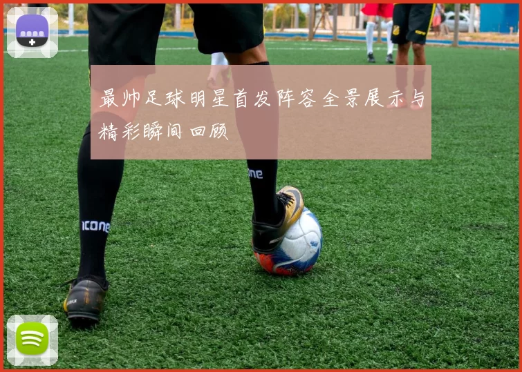 最帅足球明星首发阵容全景展示与精彩瞬间回顾