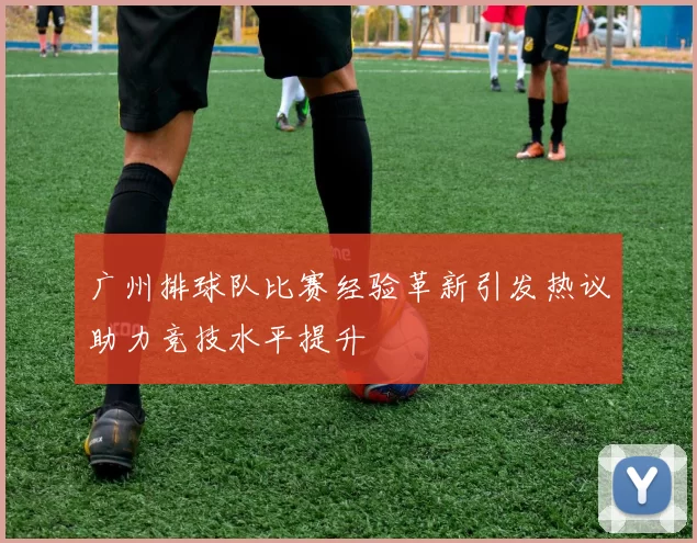 广州排球队比赛经验革新引发热议助力竞技水平提升