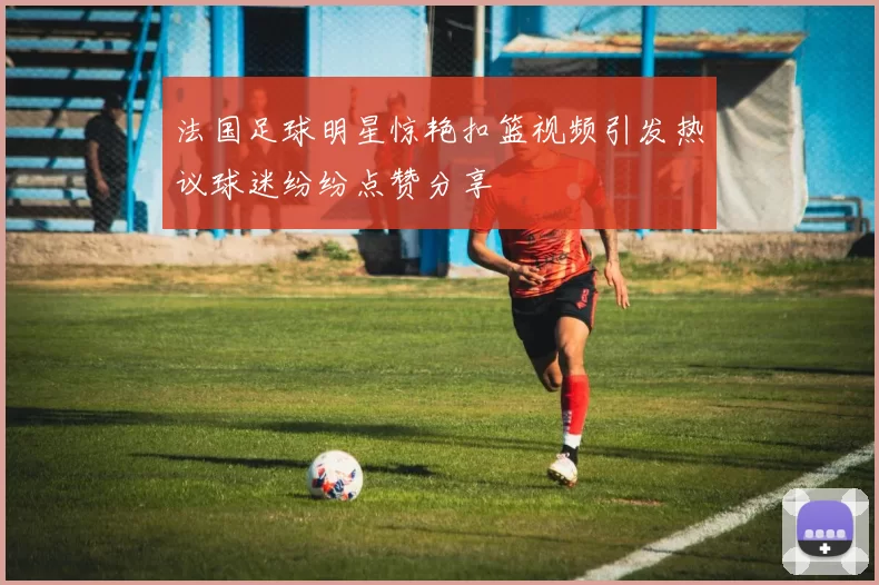 法国足球明星惊艳扣篮视频引发热议球迷纷纷点赞分享