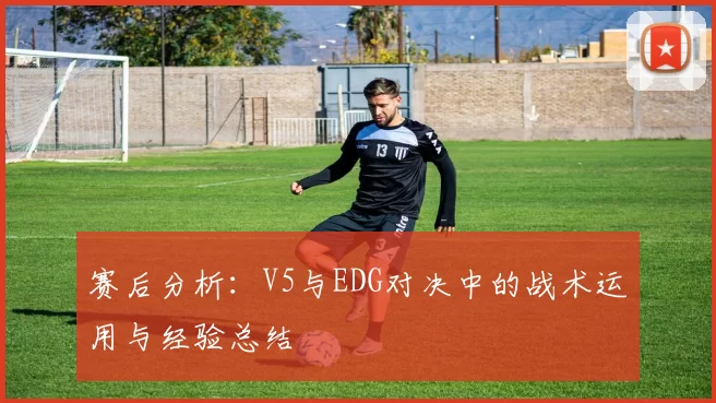 赛后分析：V5与EDG对决中的战术运用与经验总结