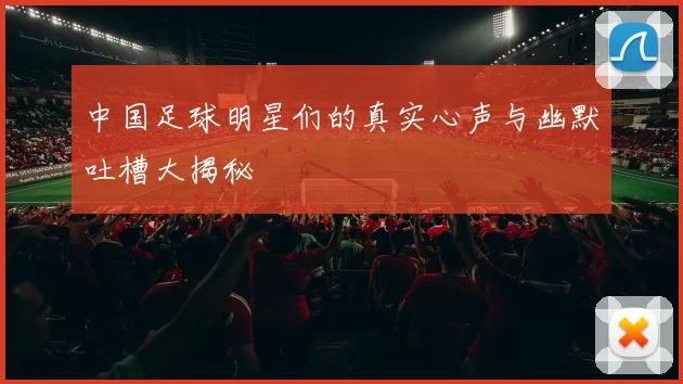 中国足球明星们的真实心声与幽默吐槽大揭秘