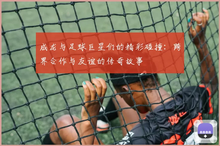 成龙与足球巨星们的精彩碰撞：跨界合作与友谊的传奇故事