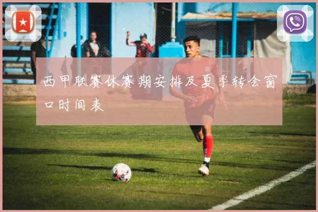 西甲联赛休赛期安排及夏季转会窗口时间表