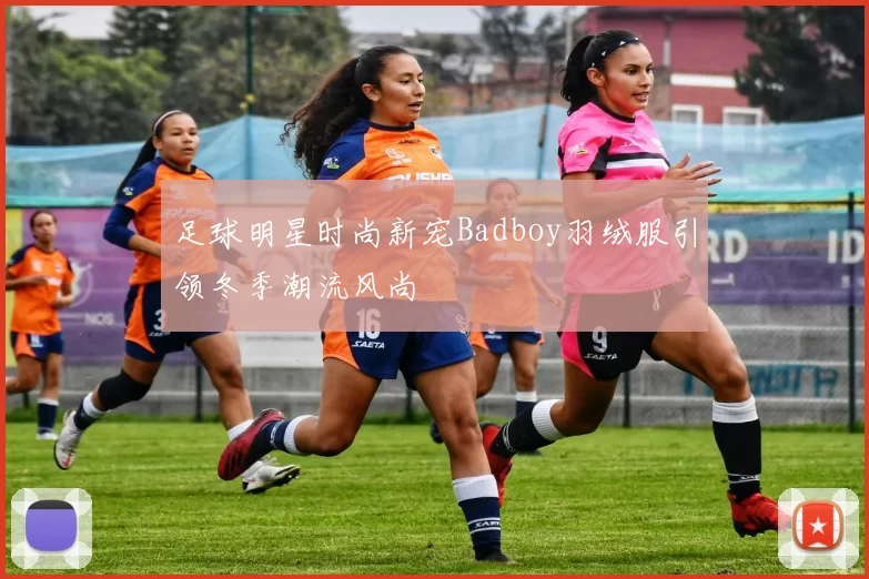 足球明星时尚新宠Badboy羽绒服引领冬季潮流风尚