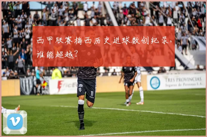 西甲联赛梅西历史进球数创纪录，谁能超越？
