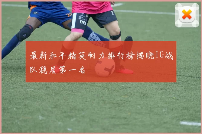 最新和平精英耐力排行榜揭晓IG战队稳居第一名