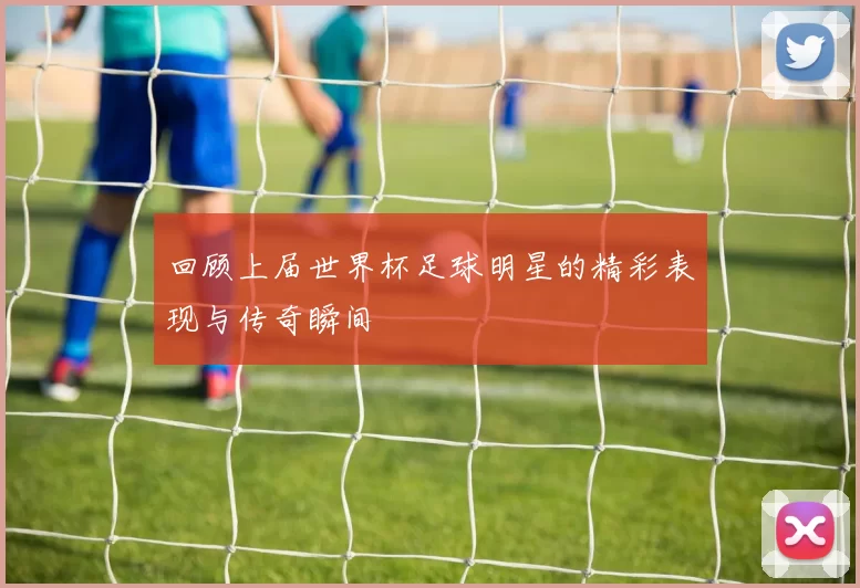 回顾上届世界杯足球明星的精彩表现与传奇瞬间