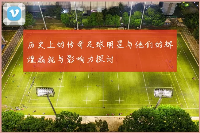 历史上的传奇足球明星与他们的辉煌成就与影响力探讨