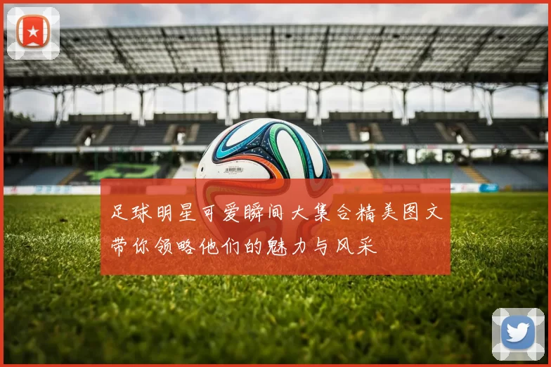 足球明星可爱瞬间大集合精美图文带你领略他们的魅力与风采