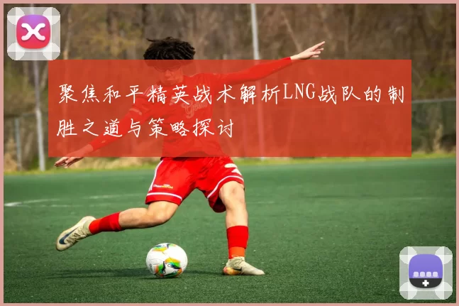 聚焦和平精英战术解析LNG战队的制胜之道与策略探讨