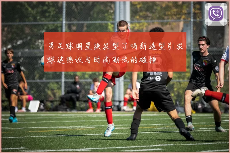 男足球明星换发型了吗新造型引发球迷热议与时尚潮流的碰撞