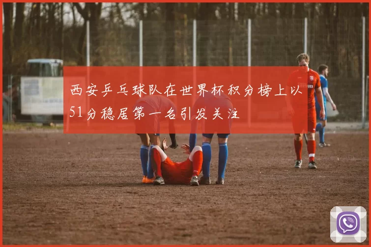 西安乒乓球队在世界杯积分榜上以51分稳居第一名引发关注