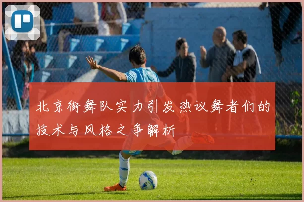 北京街舞队实力引发热议舞者们的技术与风格之争解析