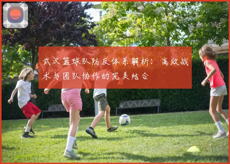 武汉篮球队防反体系解析：高效战术与团队协作的完美结合
