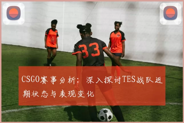 CSGO赛事分析：深入探讨TES战队近期状态与表现变化