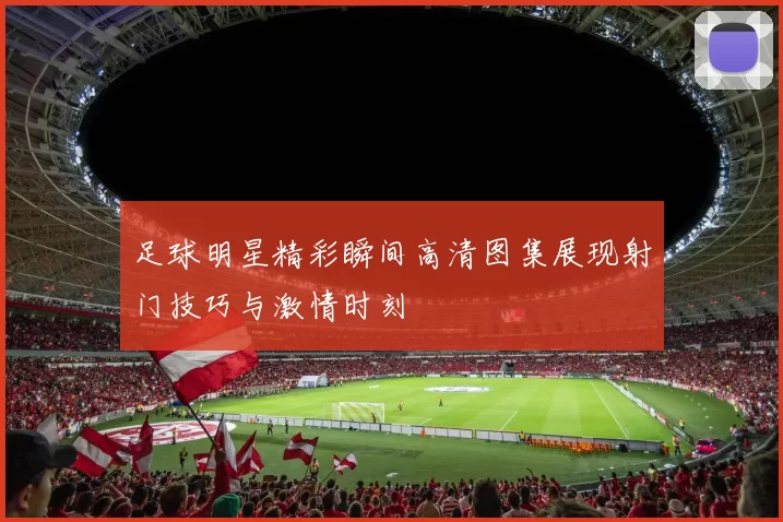 足球明星精彩瞬间高清图集展现射门技巧与激情时刻