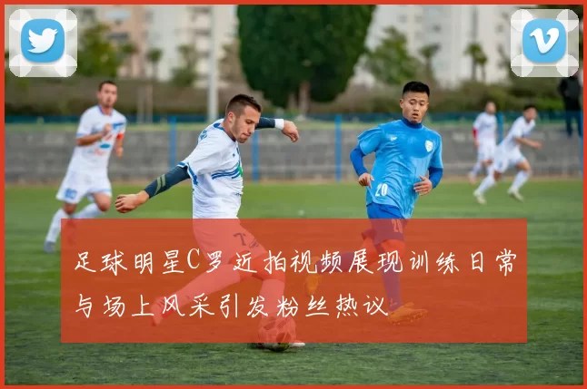 足球明星C罗近拍视频展现训练日常与场上风采引发粉丝热议