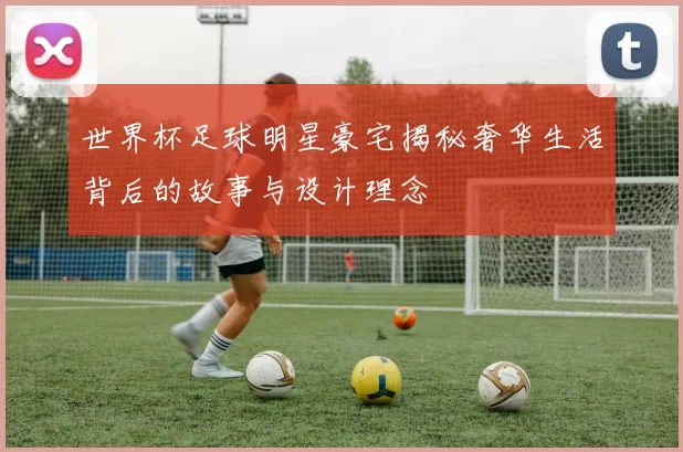 世界杯足球明星豪宅揭秘奢华生活背后的故事与设计理念