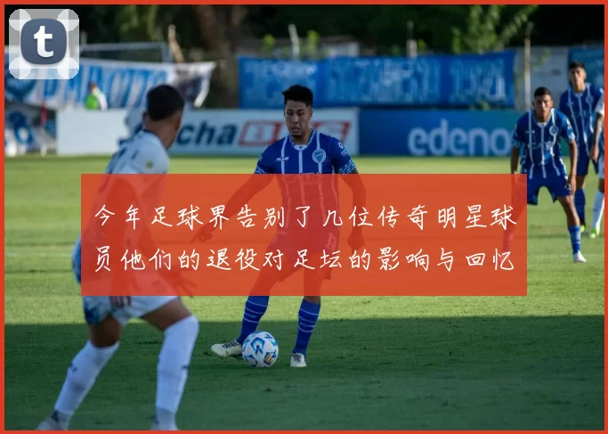 今年足球界告别了几位传奇明星球员他们的退役对足坛的影响与回忆