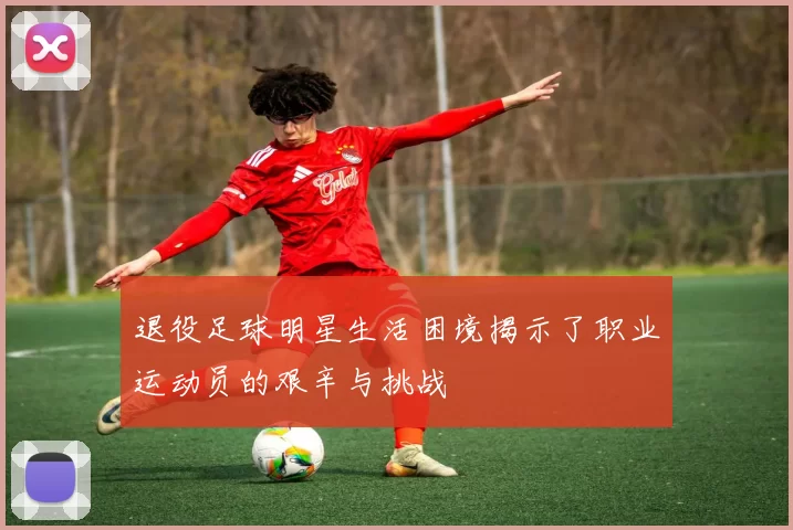 退役足球明星生活困境揭示了职业运动员的艰辛与挑战