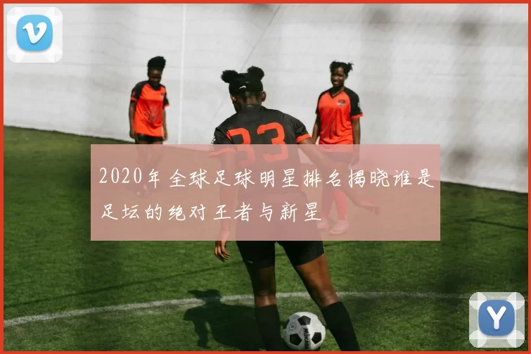 2020年全球足球明星排名揭晓谁是足坛的绝对王者与新星