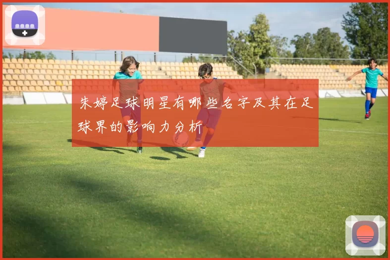 朱婷足球明星有哪些名字及其在足球界的影响力分析