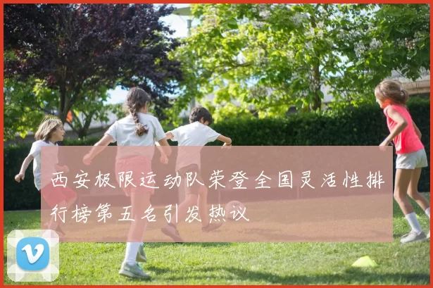 西安极限运动队荣登全国灵活性排行榜第五名引发热议