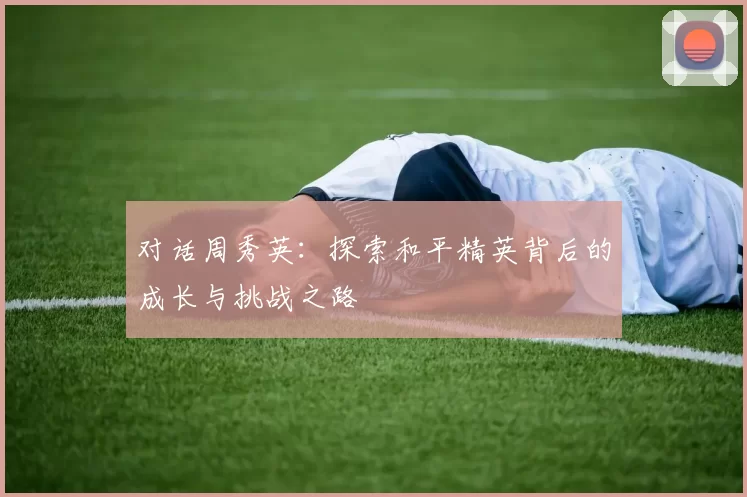 对话周秀英：探索和平精英背后的成长与挑战之路