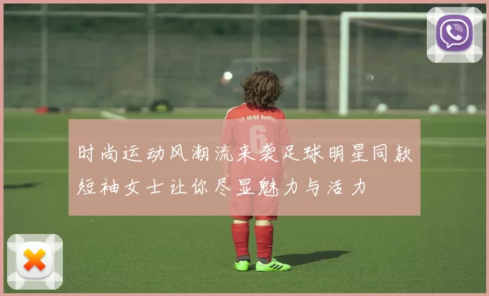 时尚运动风潮流来袭足球明星同款短袖女士让你尽显魅力与活力